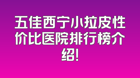 五佳西宁小拉皮性价比医院排行榜介绍！