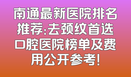 南通最新医院排名推荐：去颈纹首选口腔医院榜单及费用公开参考！