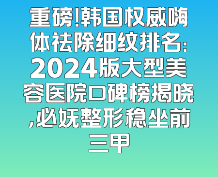 重磅！韩国权威嗨体祛除细纹排名：2024版大型美容医院口碑榜揭晓，必妩整形稳坐前三甲