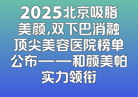 2025北京吸脂美颜，双下巴消融顶尖美容医院榜单公布——和颜美帕实力领衔
