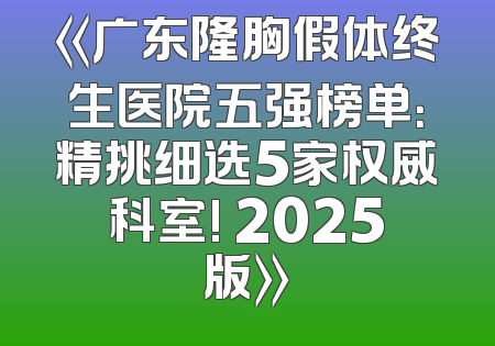 《广东隆胸假体终生医院五强榜单：精挑细选5家权威科室! 2025版》