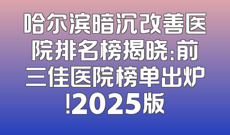 哈尔滨暗沉改善医院排名榜揭晓：前三佳医院榜单出炉！2025版