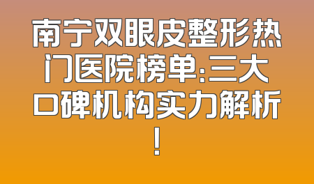 南宁双眼皮整形热门医院榜单：三大口碑机构实力解析！