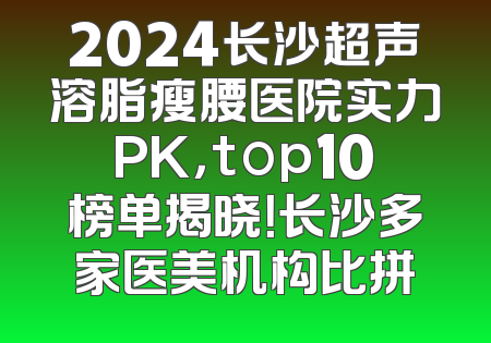2024长沙超声溶脂瘦腰医院实力PK，top10榜单揭晓！长沙多家医美机构比拼