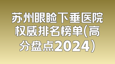 苏州眼睑下垂医院权威排名榜单（高分盘点2024）