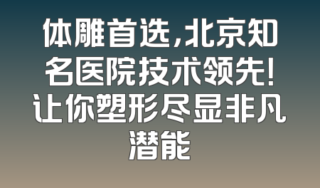体雕首选，北京知名医院技术领先！让你塑形尽显非凡潜能