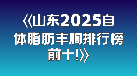《山东2025自体脂肪丰胸排行榜前十！》