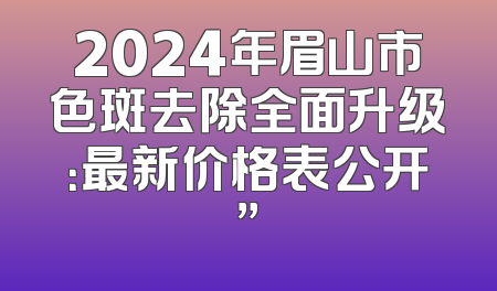 2024年眉山市色斑去除全面升级：最新价格表公开”