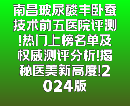 南昌玻尿酸丰卧蚕技术前五医院评测！热门上榜名单及权威测评分析！揭秘医美新高度！2024版