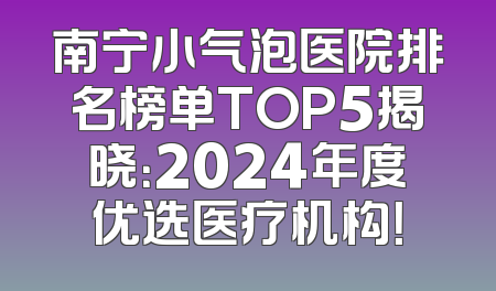 南宁小气泡医院排名榜单TOP5揭晓：2024年度优选医疗机构！