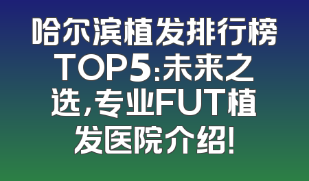 哈尔滨植发排行榜TOP5：未来之选，专业FUT植发医院介绍！