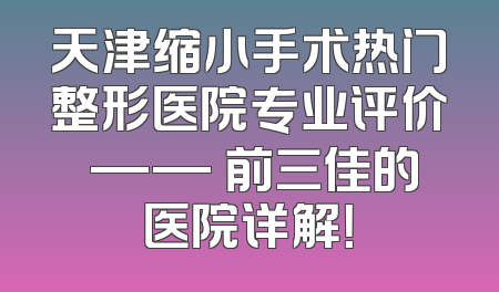 天津缩小手术热门整形医院专业评价 —— 前三佳的医院详解！