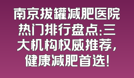 南京拔罐减肥医院热门排行盘点：三大机构权威推荐，健康减肥首选！