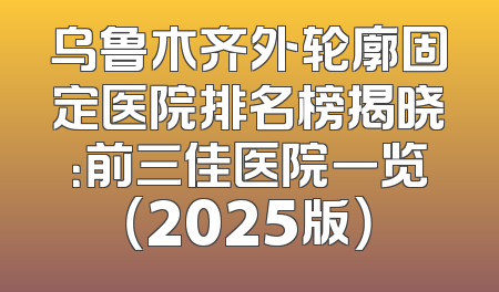 乌鲁木齐外轮廓固定医院排名榜揭晓：前三佳医院一览（2025版）