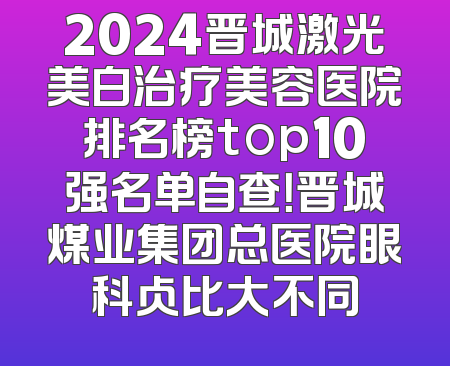2024晋城激光美白治疗美容医院排名榜top10强名单自查！晋城煤业集团总医院眼科占比大不同