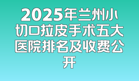 2025年兰州小切口拉皮手术五大医院排名及收费公开