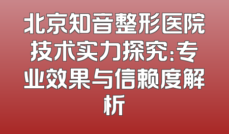 北京知音整形医院技术实力探究：专业效果与信赖度解析