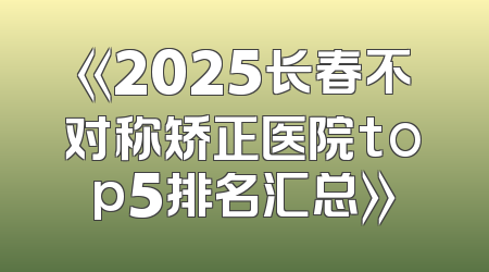 《2025长春不对称矫正医院top5排名汇总》