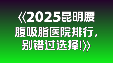 《2025昆明腰腹吸脂医院排行，别错过选择!》