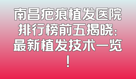 南昌疤痕植发医院排行榜前五揭晓：最新植发技术一览！