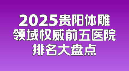 2025贵阳体雕领域权威前五医院排名大盘点