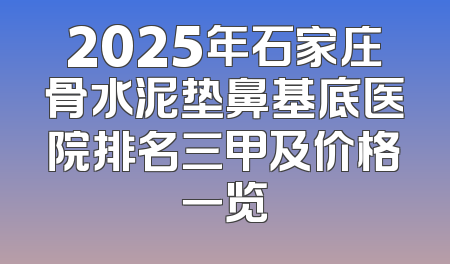 2025年石家庄骨水泥垫鼻基底医院排名三甲及价格一览