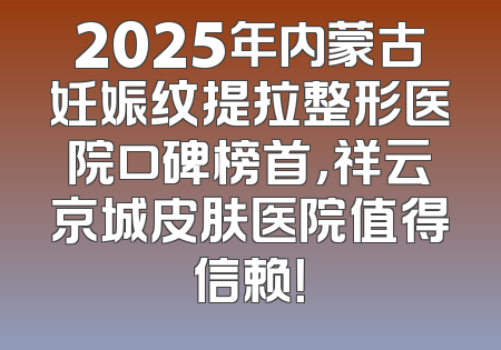 2025年内蒙古妊娠纹提拉整形医院口碑榜首，祥云京城皮肤医院值得信赖！