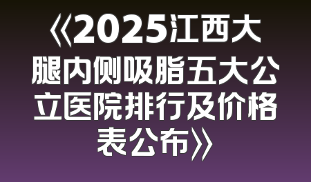 《2025江西大腿内侧吸脂五大公立医院排行及价格表公布》