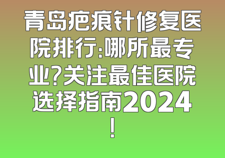 青岛疤痕针修复医院排行：哪所最专业？关注最佳医院选择指南2024！