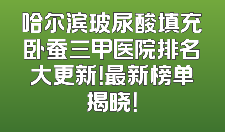 哈尔滨玻尿酸填充卧蚕三甲医院排名大更新！最新榜单揭晓！