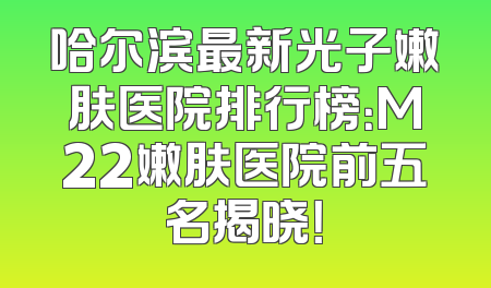 哈尔滨最新光子嫩肤医院排行榜：M22嫩肤医院前五名揭晓！