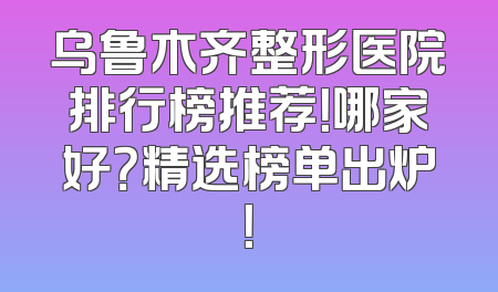 乌鲁木齐整形医院排行榜推荐！哪家好？精选榜单出炉！