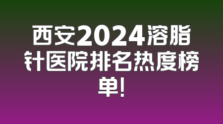 西安2024溶脂针医院排名热度榜单！