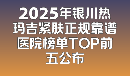 2025年银川热玛吉紧肤正规靠谱医院榜单TOP前五公布
