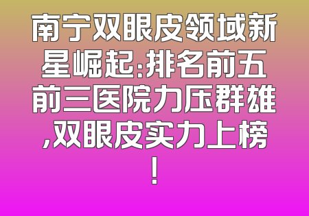 南宁双眼皮领域新星崛起：排名前五前三医院力压群雄，双眼皮实力上榜！