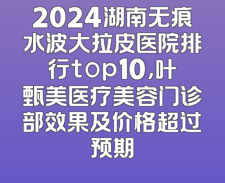 2024湖南无痕水波大拉皮医院排行top10，叶甄美医疗美容门诊部效果及价格超过预期