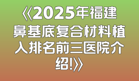 《2025年福建鼻基底复合材料植入排名前三医院介绍！》