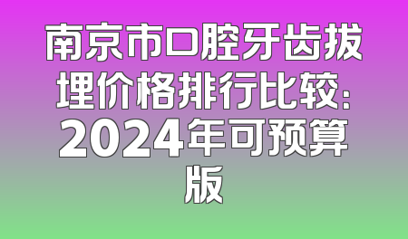 南京市口腔牙齿拔埋价格排行比较：2024年可预算版