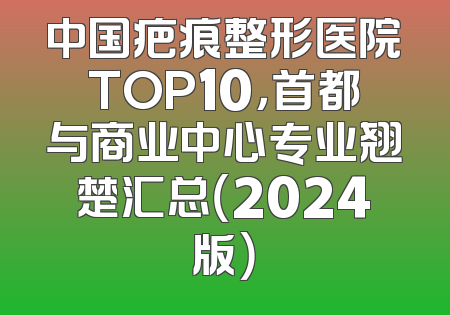 中国疤痕整形医院TOP10，首都与商业中心专业翘楚汇总（2024版）