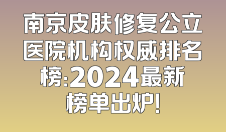 南京皮肤修复公立医院机构权威排名榜：2024最新榜单出炉！