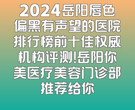 2024岳阳唇色偏黑有声望的医院排行榜前十佳权威机构评测！岳阳你美医疗美容门诊部推荐给你