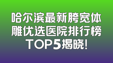 哈尔滨最新胯宽体雕优选医院排行榜TOP5揭晓！