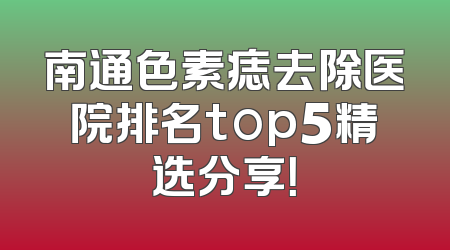 南通色素痣去除医院排名top5精选分享！