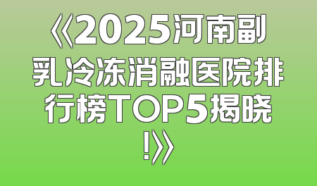 《2025河南副乳冷冻消融医院排行榜TOP5揭晓！》