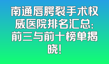 南通唇腭裂手术权威医院排名汇总：前三与前十榜单揭晓！
