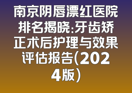 南京阴唇漂红医院排名揭晓：牙齿矫正术后护理与效果评估报告（2024版）