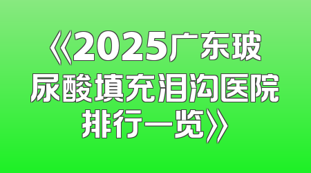 《2025广东玻尿酸填充泪沟医院排行一览》