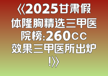 《2025甘肃假体隆胸精选三甲医院榜：260cc效果三甲医所出炉!》