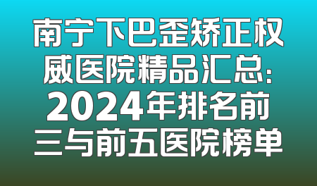 南宁下巴歪矫正权威医院精品汇总：2024年排名前三与前五医院榜单