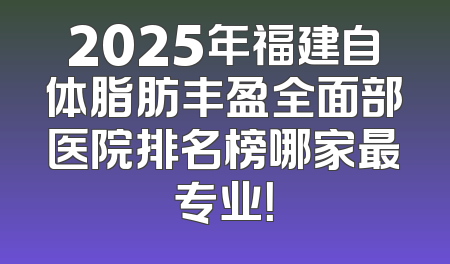 2025年福建自体脂肪丰盈全面部医院排名榜哪家最专业！